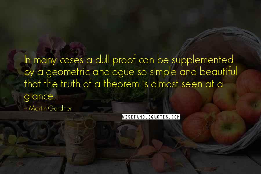 Martin Gardner Quotes: In many cases a dull proof can be supplemented by a geometric analogue so simple and beautiful that the truth of a theorem is almost seen at a glance.