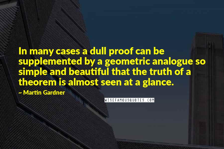 Martin Gardner Quotes: In many cases a dull proof can be supplemented by a geometric analogue so simple and beautiful that the truth of a theorem is almost seen at a glance.