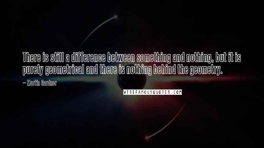 Martin Gardner Quotes: There is still a difference between something and nothing, but it is purely geometrical and there is nothing behind the geometry.