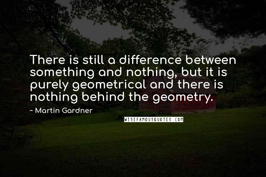 Martin Gardner Quotes: There is still a difference between something and nothing, but it is purely geometrical and there is nothing behind the geometry.