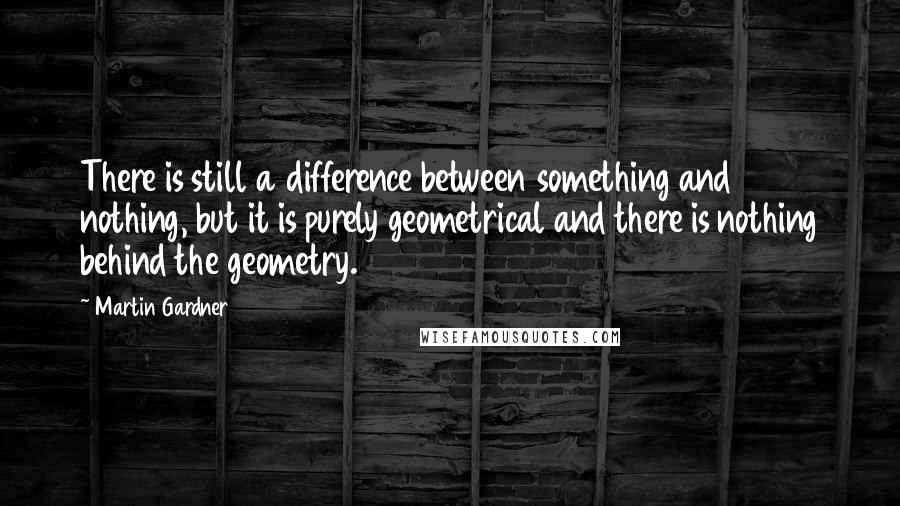 Martin Gardner Quotes: There is still a difference between something and nothing, but it is purely geometrical and there is nothing behind the geometry.