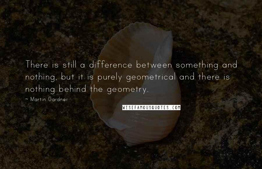 Martin Gardner Quotes: There is still a difference between something and nothing, but it is purely geometrical and there is nothing behind the geometry.