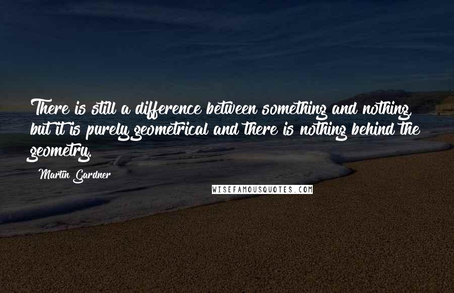 Martin Gardner Quotes: There is still a difference between something and nothing, but it is purely geometrical and there is nothing behind the geometry.