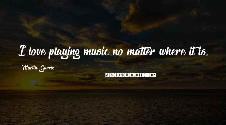 Martin Garrix Quotes: I love playing music no matter where it is.