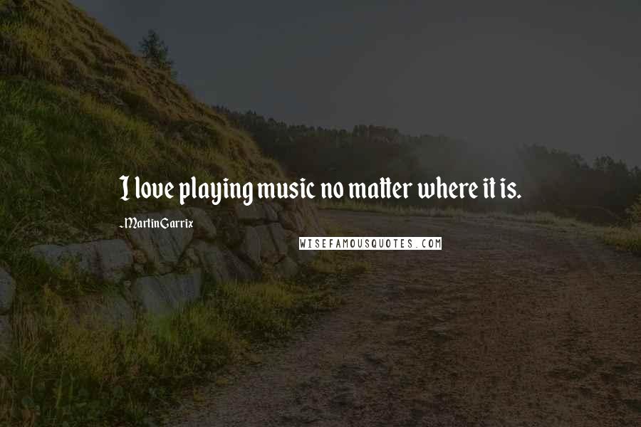 Martin Garrix Quotes: I love playing music no matter where it is.