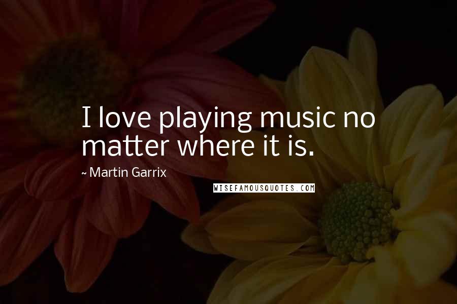 Martin Garrix Quotes: I love playing music no matter where it is.