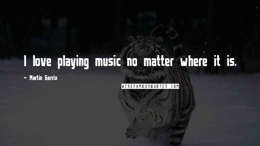 Martin Garrix Quotes: I love playing music no matter where it is.