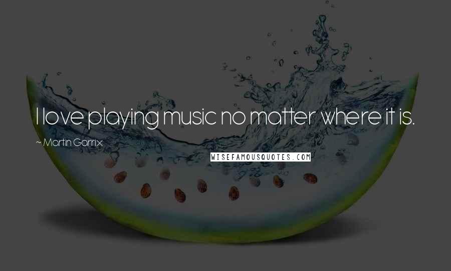 Martin Garrix Quotes: I love playing music no matter where it is.