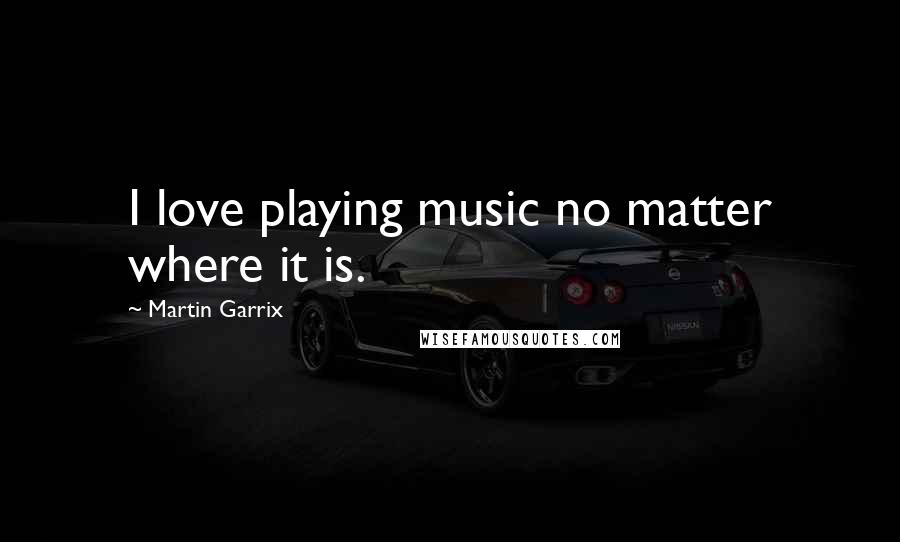 Martin Garrix Quotes: I love playing music no matter where it is.