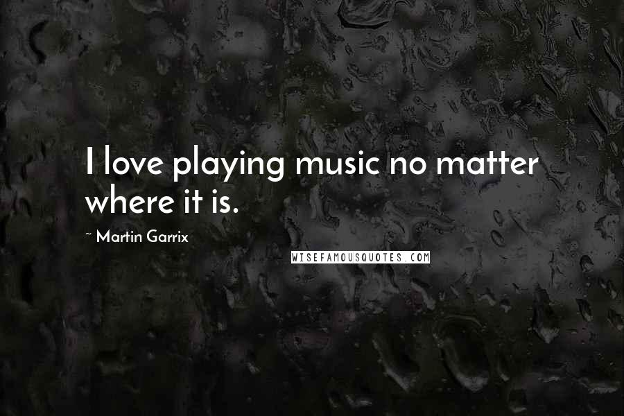 Martin Garrix Quotes: I love playing music no matter where it is.