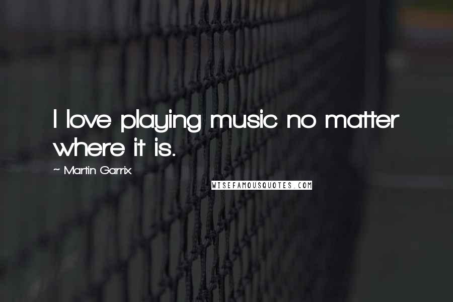 Martin Garrix Quotes: I love playing music no matter where it is.