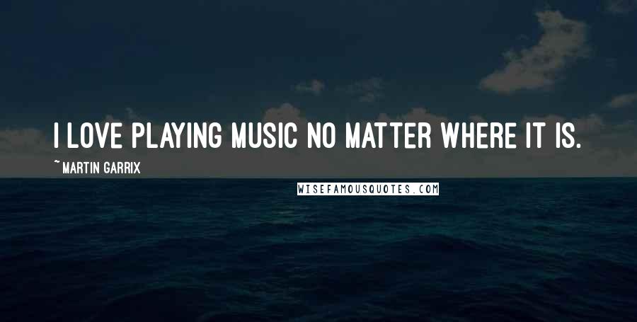 Martin Garrix Quotes: I love playing music no matter where it is.