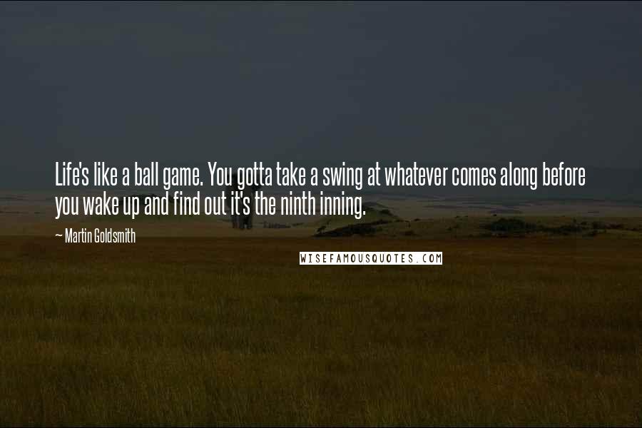 Martin Goldsmith Quotes: Life's like a ball game. You gotta take a swing at whatever comes along before you wake up and find out it's the ninth inning.