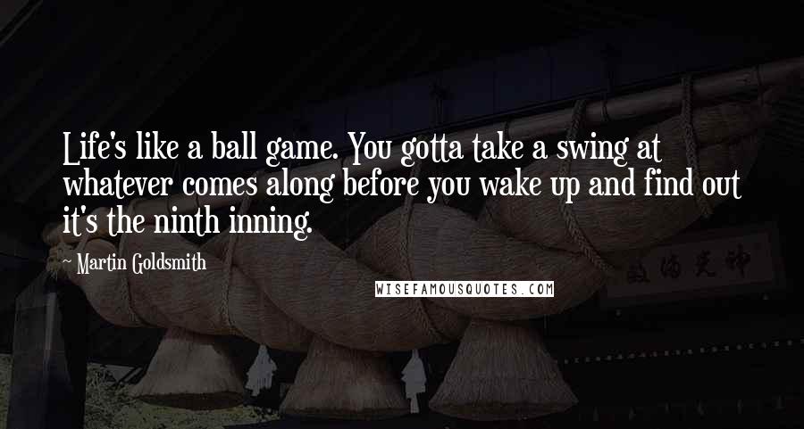 Martin Goldsmith Quotes: Life's like a ball game. You gotta take a swing at whatever comes along before you wake up and find out it's the ninth inning.