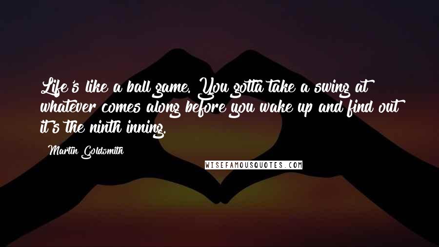 Martin Goldsmith Quotes: Life's like a ball game. You gotta take a swing at whatever comes along before you wake up and find out it's the ninth inning.