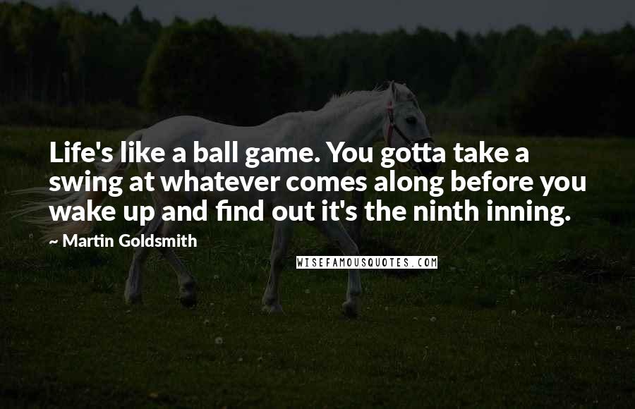 Martin Goldsmith Quotes: Life's like a ball game. You gotta take a swing at whatever comes along before you wake up and find out it's the ninth inning.