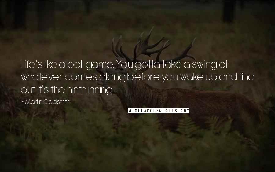 Martin Goldsmith Quotes: Life's like a ball game. You gotta take a swing at whatever comes along before you wake up and find out it's the ninth inning.