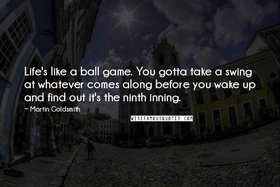Martin Goldsmith Quotes: Life's like a ball game. You gotta take a swing at whatever comes along before you wake up and find out it's the ninth inning.