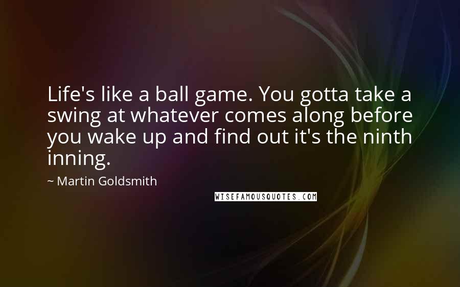 Martin Goldsmith Quotes: Life's like a ball game. You gotta take a swing at whatever comes along before you wake up and find out it's the ninth inning.