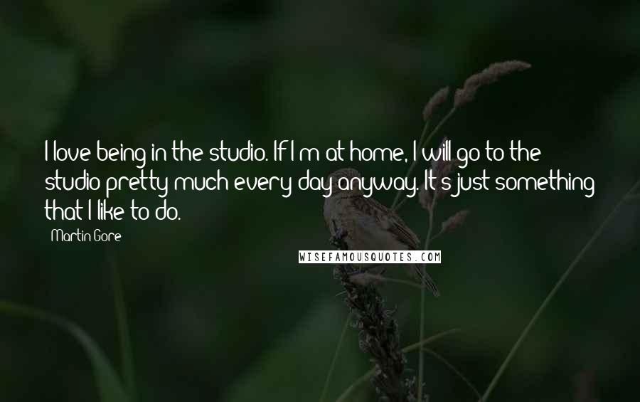 Martin Gore Quotes: I love being in the studio. If I'm at home, I will go to the studio pretty much every day anyway. It's just something that I like to do.