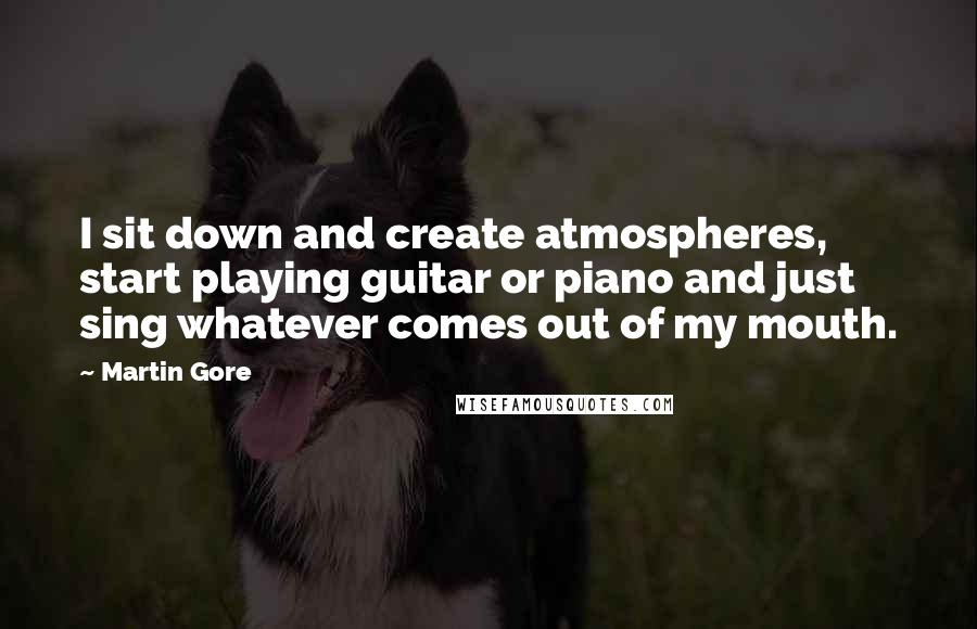 Martin Gore Quotes: I sit down and create atmospheres, start playing guitar or piano and just sing whatever comes out of my mouth.