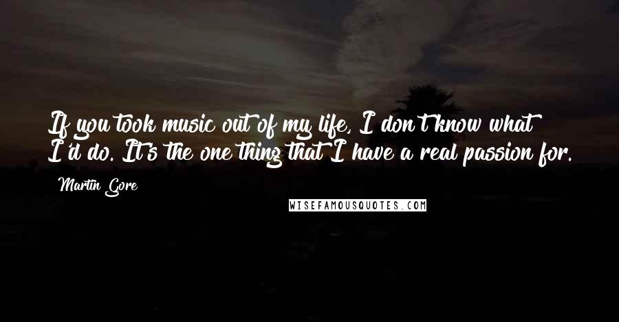 Martin Gore Quotes: If you took music out of my life, I don't know what I'd do. It's the one thing that I have a real passion for.