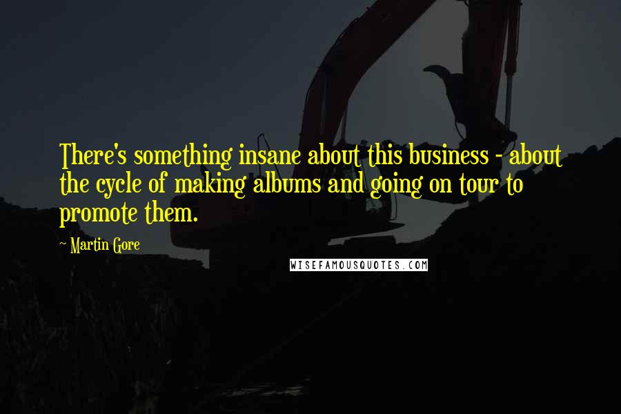 Martin Gore Quotes: There's something insane about this business - about the cycle of making albums and going on tour to promote them.