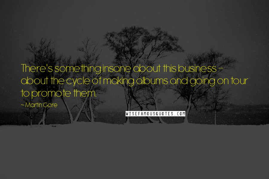 Martin Gore Quotes: There's something insane about this business - about the cycle of making albums and going on tour to promote them.