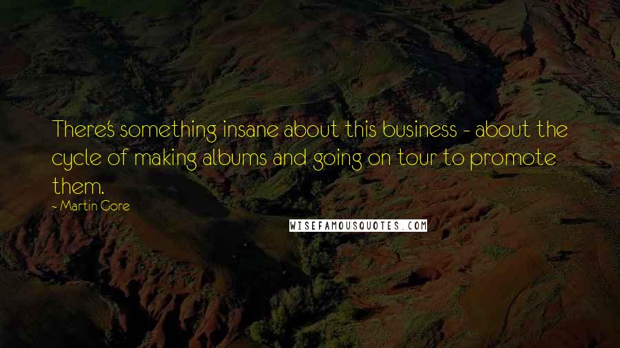 Martin Gore Quotes: There's something insane about this business - about the cycle of making albums and going on tour to promote them.