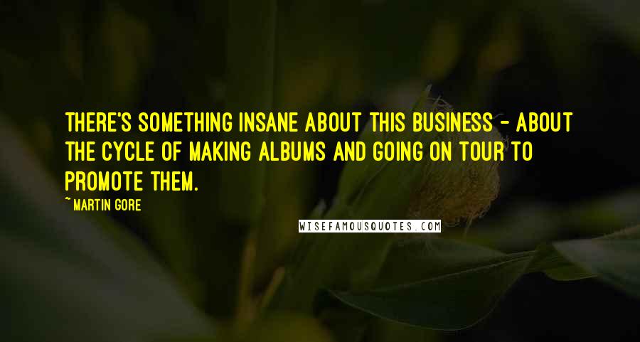 Martin Gore Quotes: There's something insane about this business - about the cycle of making albums and going on tour to promote them.