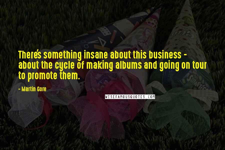 Martin Gore Quotes: There's something insane about this business - about the cycle of making albums and going on tour to promote them.