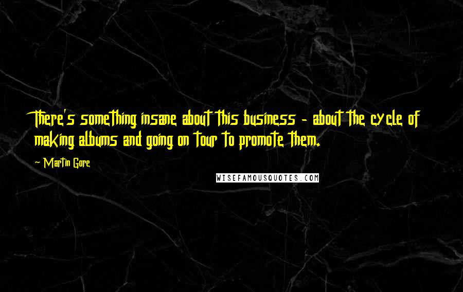 Martin Gore Quotes: There's something insane about this business - about the cycle of making albums and going on tour to promote them.