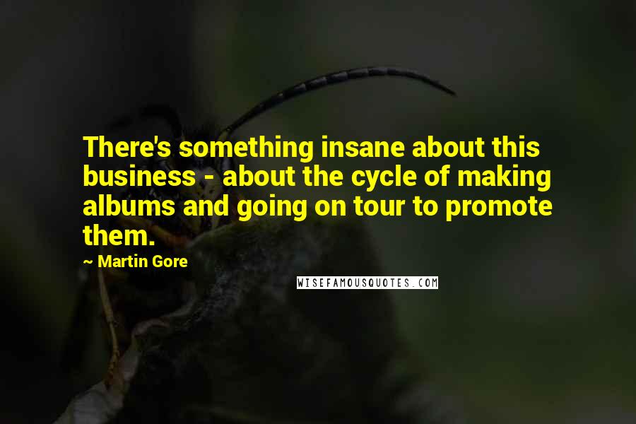 Martin Gore Quotes: There's something insane about this business - about the cycle of making albums and going on tour to promote them.