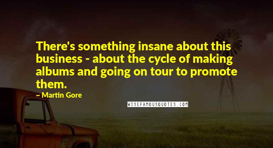 Martin Gore Quotes: There's something insane about this business - about the cycle of making albums and going on tour to promote them.