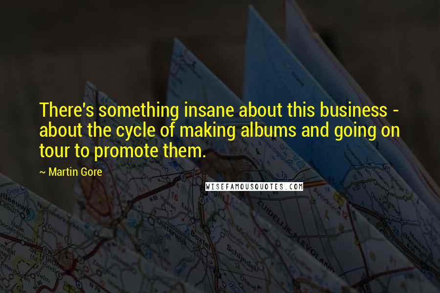 Martin Gore Quotes: There's something insane about this business - about the cycle of making albums and going on tour to promote them.