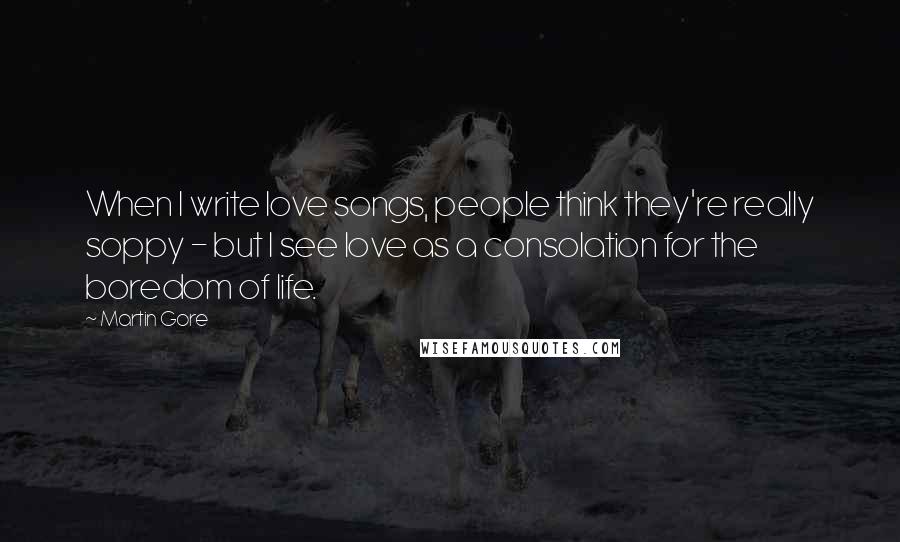 Martin Gore Quotes: When I write love songs, people think they're really soppy - but I see love as a consolation for the boredom of life.