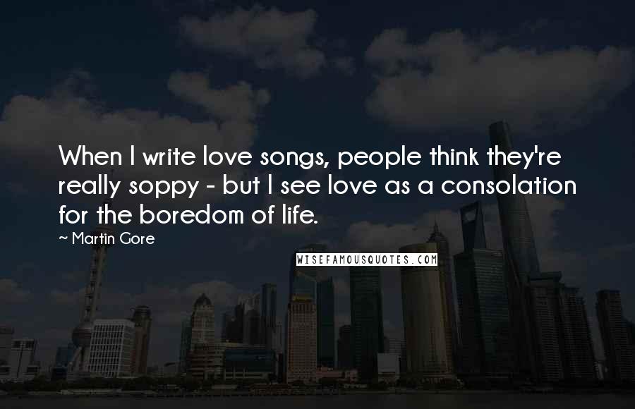 Martin Gore Quotes: When I write love songs, people think they're really soppy - but I see love as a consolation for the boredom of life.