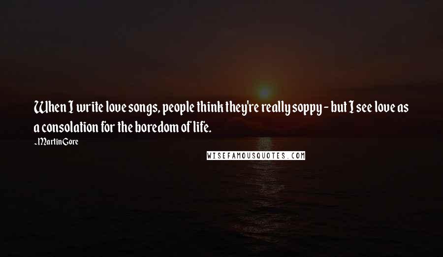 Martin Gore Quotes: When I write love songs, people think they're really soppy - but I see love as a consolation for the boredom of life.