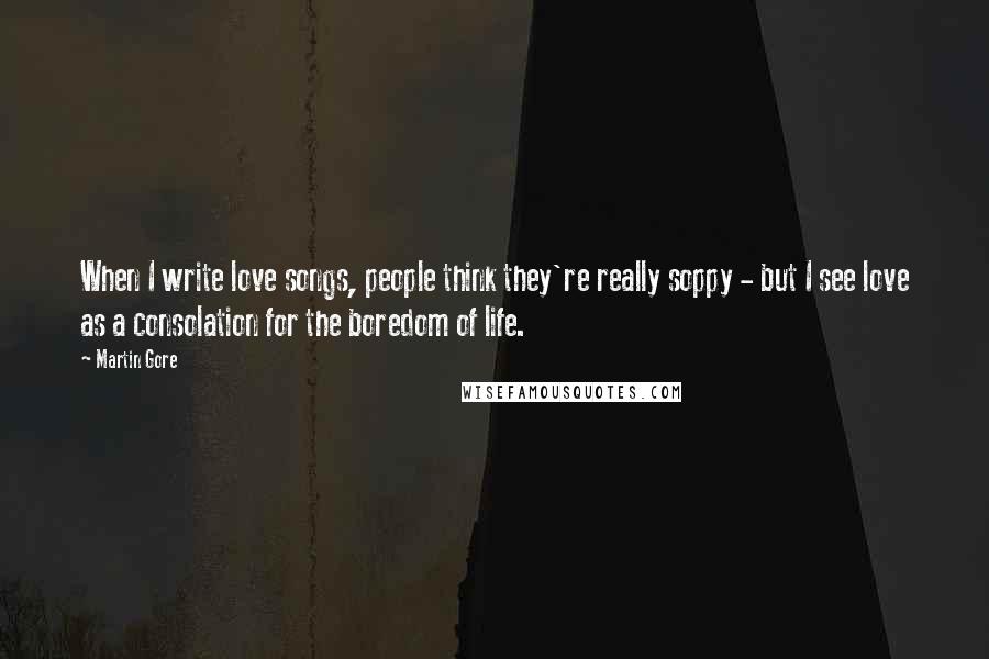 Martin Gore Quotes: When I write love songs, people think they're really soppy - but I see love as a consolation for the boredom of life.