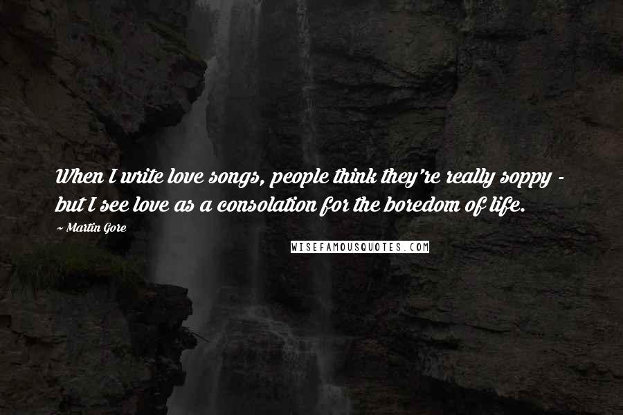 Martin Gore Quotes: When I write love songs, people think they're really soppy - but I see love as a consolation for the boredom of life.