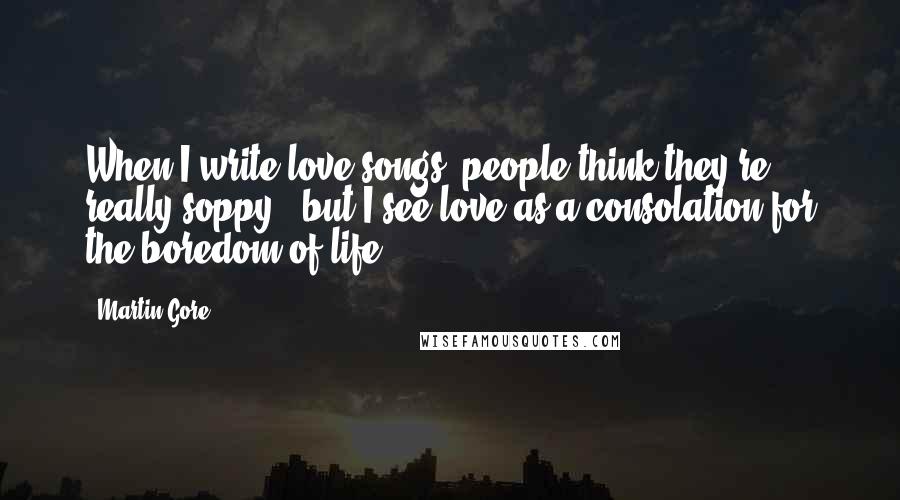 Martin Gore Quotes: When I write love songs, people think they're really soppy - but I see love as a consolation for the boredom of life.