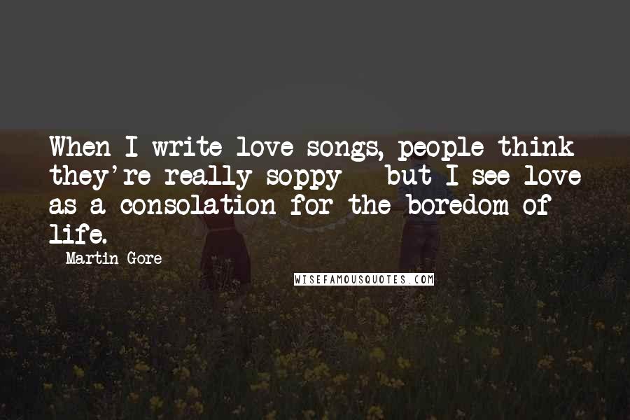 Martin Gore Quotes: When I write love songs, people think they're really soppy - but I see love as a consolation for the boredom of life.