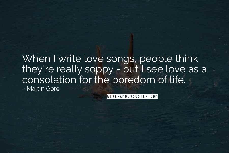 Martin Gore Quotes: When I write love songs, people think they're really soppy - but I see love as a consolation for the boredom of life.