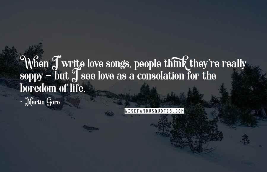 Martin Gore Quotes: When I write love songs, people think they're really soppy - but I see love as a consolation for the boredom of life.