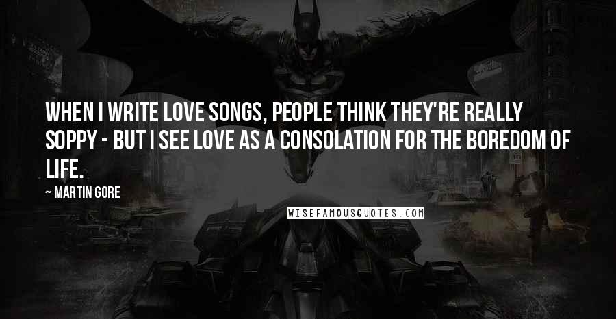 Martin Gore Quotes: When I write love songs, people think they're really soppy - but I see love as a consolation for the boredom of life.