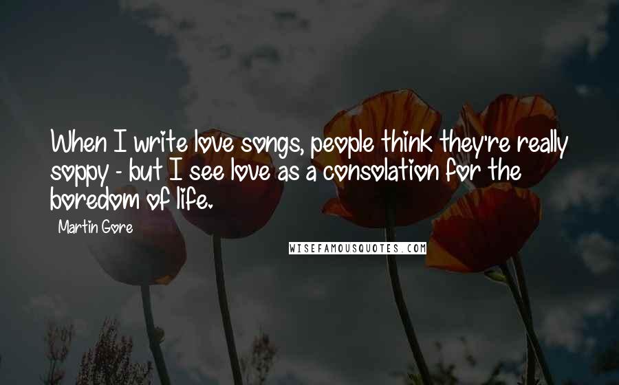 Martin Gore Quotes: When I write love songs, people think they're really soppy - but I see love as a consolation for the boredom of life.