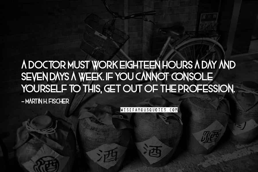 Martin H. Fischer Quotes: A doctor must work eighteen hours a day and seven days a week. If you cannot console yourself to this, get out of the profession.