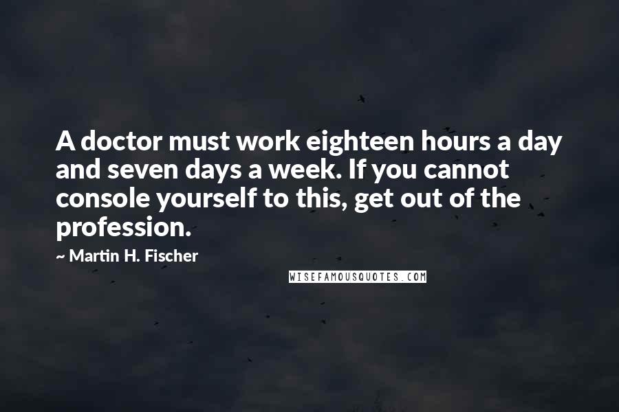 Martin H. Fischer Quotes: A doctor must work eighteen hours a day and seven days a week. If you cannot console yourself to this, get out of the profession.