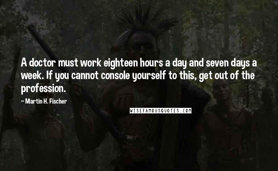 Martin H. Fischer Quotes: A doctor must work eighteen hours a day and seven days a week. If you cannot console yourself to this, get out of the profession.