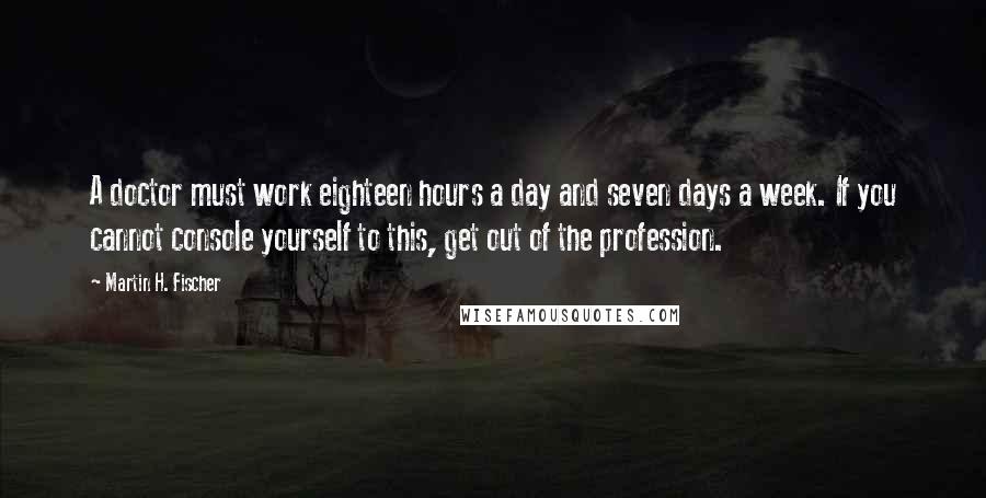 Martin H. Fischer Quotes: A doctor must work eighteen hours a day and seven days a week. If you cannot console yourself to this, get out of the profession.